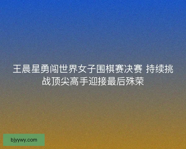 王晨星勇闯世界女子围棋赛决赛 持续挑战顶尖高手迎接最后殊荣