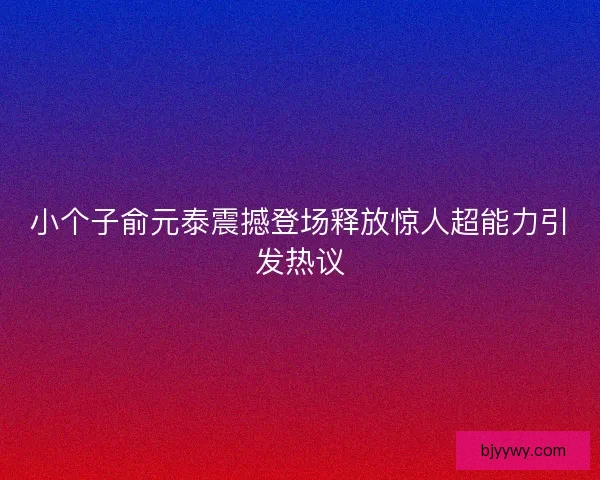 小个子俞元泰震撼登场释放惊人超能力引发热议